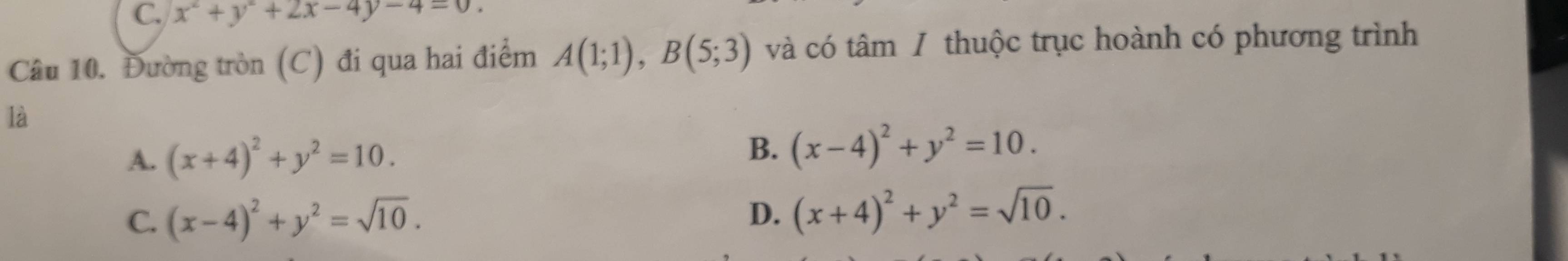 C. x^2+y^2+2x-4y-4=0. 
Câu 10. Đường tròn (C) đi qua hai điểm A(1;1), B(5;3) và có tâm / thuộc trục hoành có phương trình
là
A. (x+4)^2+y^2=10. B. (x-4)^2+y^2=10.
C. (x-4)^2+y^2=sqrt(10). D. (x+4)^2+y^2=sqrt(10).