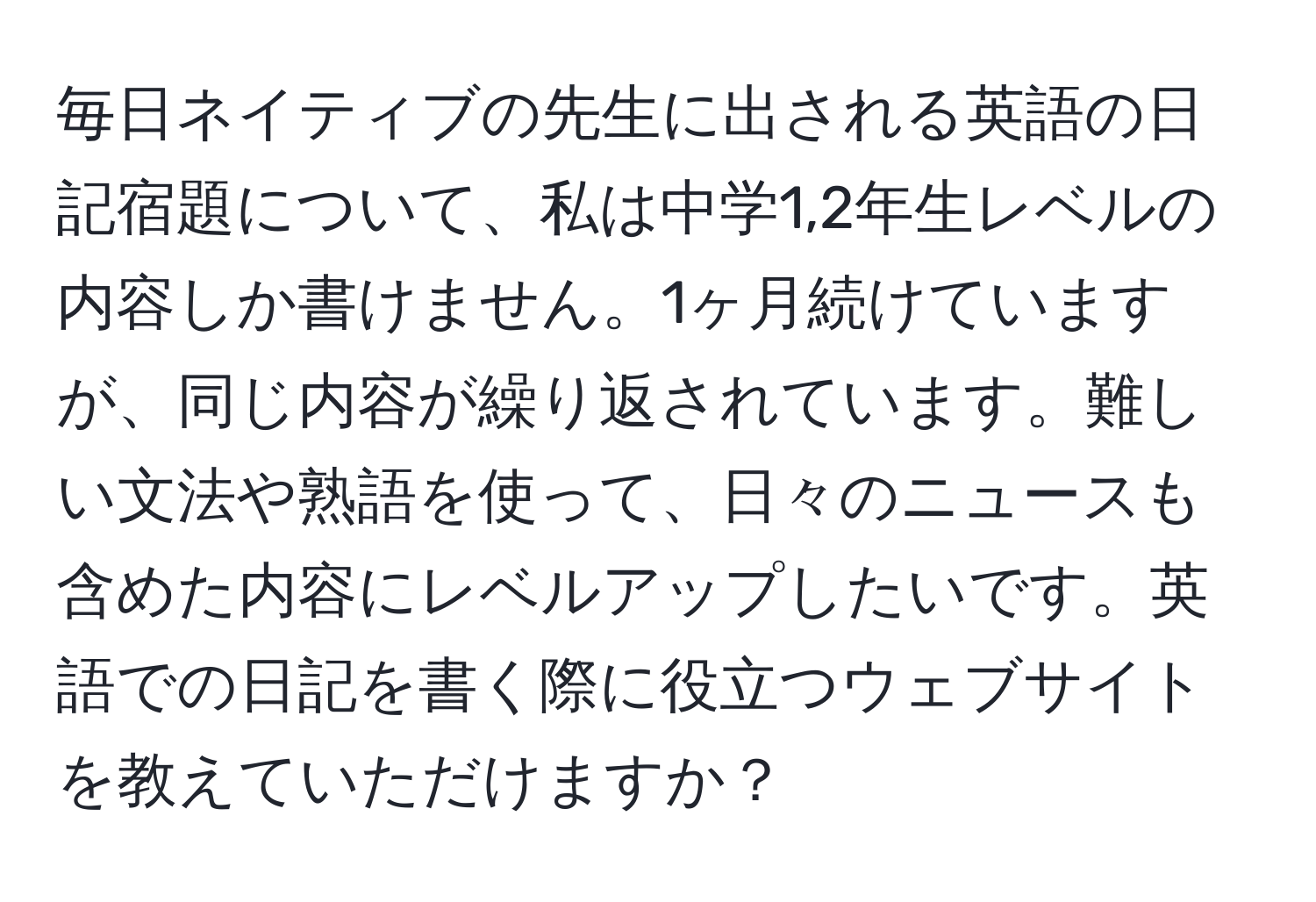 毎日ネイティブの先生に出される英語の日記宿題について、私は中学1,2年生レベルの内容しか書けません。1ヶ月続けていますが、同じ内容が繰り返されています。難しい文法や熟語を使って、日々のニュースも含めた内容にレベルアップしたいです。英語での日記を書く際に役立つウェブサイトを教えていただけますか？