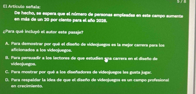 5 / 8
El Artículo señala:
De hecho, se espera que el número de personas empleadas en este campo aumente
en más de un 20 por ciento para el año 2028.
¿Para qué incluyó el autor este pasaje?
A. Para demostrar por qué el diseño de videojuegos es la mejor carrera para los
aficionados a los videojuegos.
B. Para persuadir a los lectores de que estudien una carrera en el diseño de
videojuegos.
C. Para mostrar por qué a los diseñadores de videojuegos les gusta jugar.
D. Para respaldar la idea de que el diseño de videojuegos es un campo profesional
en crecimiento.