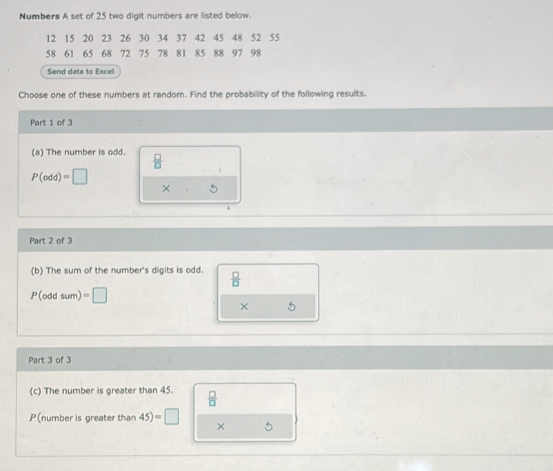 Numbers A set of 25 two digit numbers are listed below.
12 15 20 23 26 30 34 37 42 45 48 52 55
58 61 65 68 72 75 78 81 85 88 97 98
Send data to Excel 
Choose one of these numbers at random. Find the probability of the following results. 
Part 1 of 3 
(a) The number is odd.  □ /□  
P(odd)=□
× 
Part 2 of 3 
(b) The sum of the number's digits is odd.  □ /□  
P(oddsum)=□
× 
Part 3 of 3 
(c) The number is greater than 45.  □ /□  
P(number is greater than 45)=□ ×