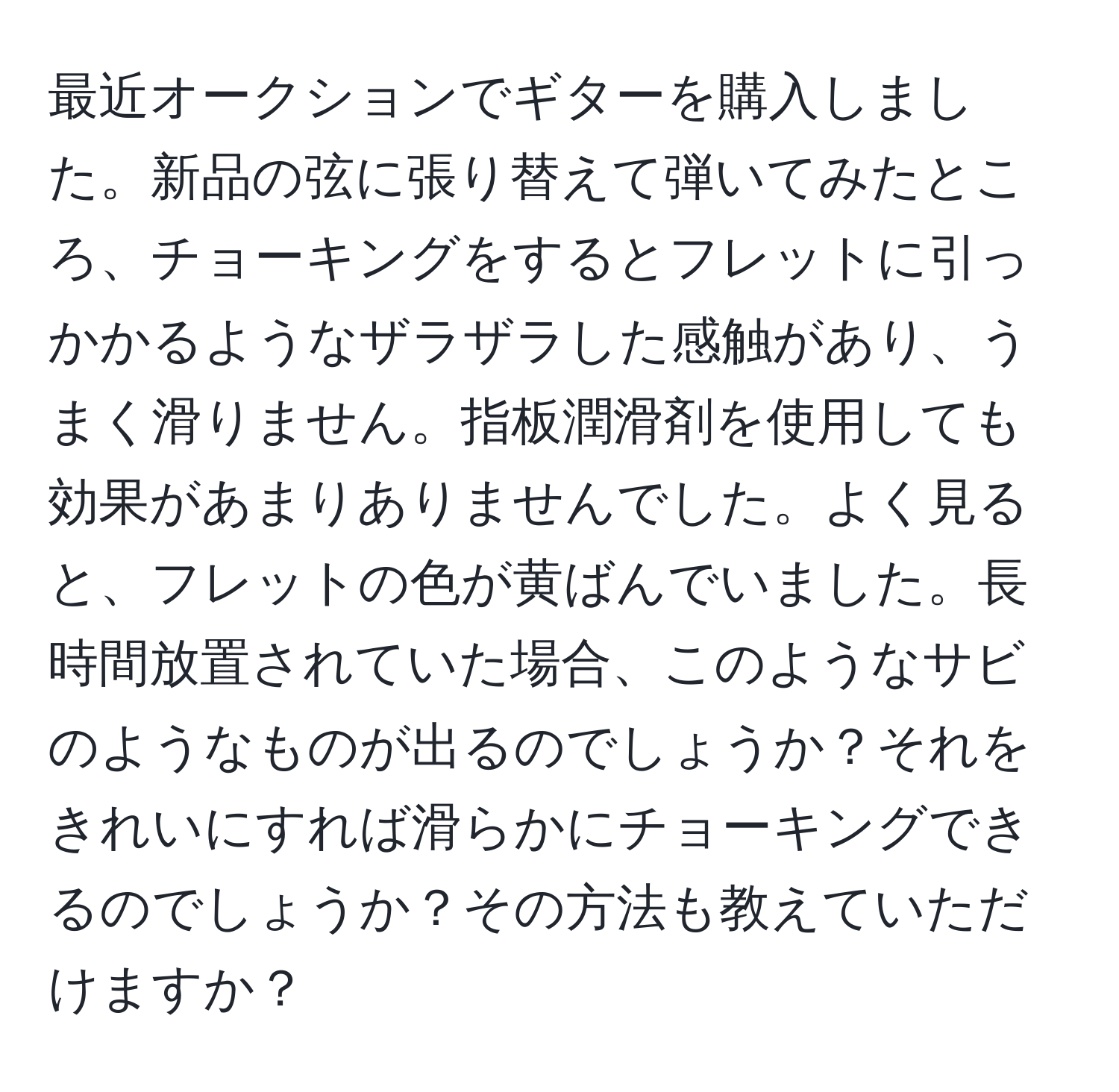 最近オークションでギターを購入しました。新品の弦に張り替えて弾いてみたところ、チョーキングをするとフレットに引っかかるようなザラザラした感触があり、うまく滑りません。指板潤滑剤を使用しても効果があまりありませんでした。よく見ると、フレットの色が黄ばんでいました。長時間放置されていた場合、このようなサビのようなものが出るのでしょうか？それをきれいにすれば滑らかにチョーキングできるのでしょうか？その方法も教えていただけますか？