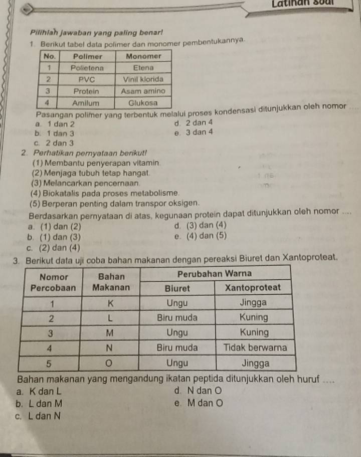 Latinan soal
Pilihiah jawaban yang paling benar!
1. Berikut tabel data polimer dan monomer pembentukannya.
Pasangan polimer yang terbentuk melalui proses kondensasi ditunjukkan oleh nomor
a 1 dan 2 d. 2 dan 4
b. 1 dan 3 e 3 dan 4
c. 2 dan 3
2. Perhatikan pernyataan berikut!
(1) Membantu penyerapan vitamin
(2) Menjaga tubuh tetap hangat
(3) Melancarkan pencernaan.
(4) Biokatalis pada proses metabolisme.
(5) Berperan penting dalam transpor oksigen.
Berdasarkan pernyataan di atas, kegunaan protein dapat ditunjukkan oleh nomor ....
a. (1) dan (2) d. (3) dan (4)
b. (1) dan (3) e. (4) dan (5)
c. (2) dan (4)
3. Berikut data uji coba bahan makanan dengan pereaksi Biuret dan Xantoproteat.
Bahan makanan yang mengandung ikatan peptida ditunjukkan oleh huruf ....
a. K dan L d. N dan O
b. L dan M e M dan O
c. L dan N