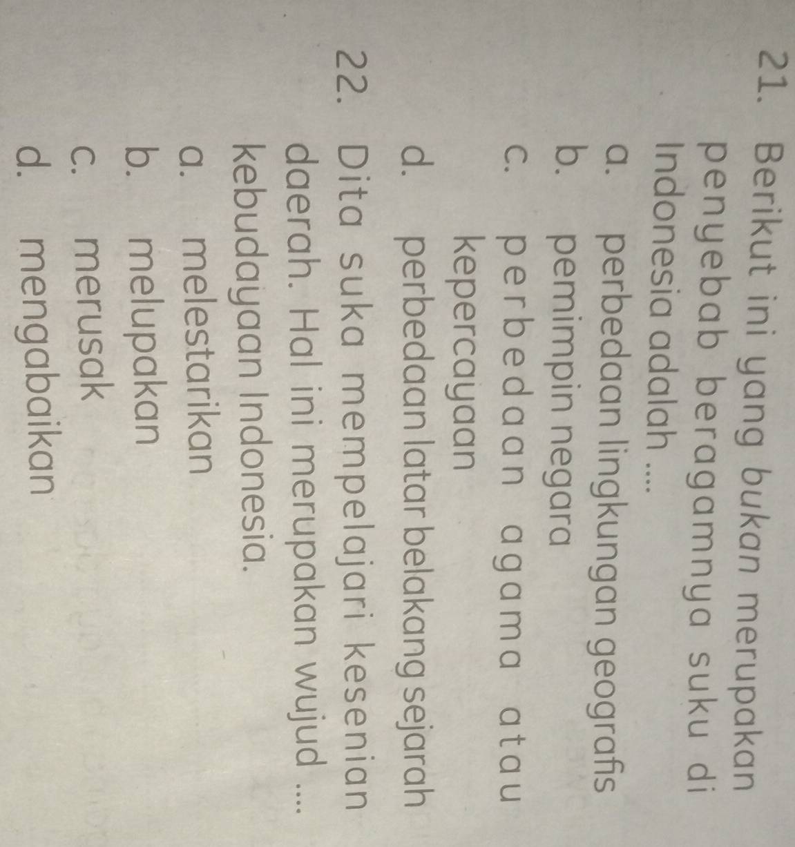 Berikut ini yang bukan merupakan
penyebab beragamnya suku di
Indonesia adalah ....
a. perbedaan lingkungan geografis
b. pemimpin negara
c. p e r b e d a a n a g a m a a t a u
kepercayaan
d. perbedaan latar belakang sejarah
22. Dita suka mempelajari kesenian
daerah. Hal ini merupakan wujud ....
kebudayaan Indonesia.
a. melestarikan
b. melupakan
c. merusak
d. mengabaikan