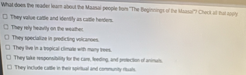 What does the reader learn about the Maasal people from ''The Beginnings of the Maasai'? Check all that apply
They value cattle and identify as cattle herders.
They rely heavily on the weather.
They specialize in predicting volcanoes.
They live in a tropical climate with many trees.
They take responsibility for the care, feeding, and protection of animals.
They include cattle in their spiritual and commanity rituals.