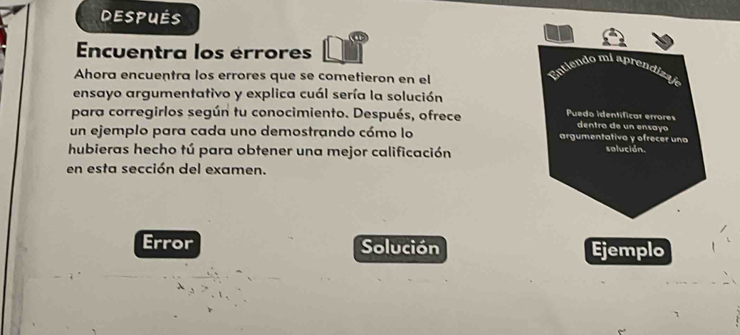 después 
Encuentra los érrores 
Ahora encuentra los errores que se cometieron en el 
Entiendo mi aprendizaje 
ensayo argumentativo y explica cuál sería la solución 
Puedo identíficar errores 
para corregirlos según tu conocimiento. Después, ofrece dentro de un ensayo 
un ejemplo para cada uno demostrando cómo lo argumentativo y ofrecer uno 
hubieras hecho tú para obtener una mejor calificación solución. 
en esta sección del examen. 
Error Solución Ejemplo