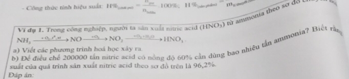 Công thức tính hiệu suất: H% _(nasp)=frac n_penn_sothoo% , H% _(napated=m_masean
Ví đụ 1. Trong công nghiệp, người ta sản xuất nitric acid (HNO_3) từ ammonia theo sơ đổ
NH_3xrightarrow +O_2to NNOxrightarrow +O_2NO_2xrightarrow +O_2+H_2OHNO_3. 
b) Để điều chế 200000 tân ntric acid có nông độ 60% cần dùng bao nhiều tần ammonia? Biệt răn 
a) Viết các phương trình hoá học xây ra 
suất của quá trình sản xuất nitric acid theo sơ đồ trên là 96, 2%. 
Đáp án: