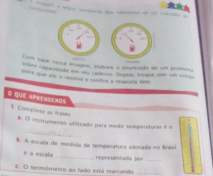 A imagem a séguir reprisenta dois ragmentos de um marcador de 
combustive! 
19 
garè la chegada 
Com base nessa imagem, elabore o enunciado de um problema 
sobre capacidade em seu caderno. Depois, troque com um colega 
para que ele o resolva e confira a resposta dele. 
O QUE APRENDEMOS 
1. Complete as frases. 
_ 
a. O instrumento utilizado para medir temperaturas é o 
b. A escala de medida de temperatura adotada no Brasil 
é a escala _, representada por_ 
c. O termômetro ao lado está marcando_