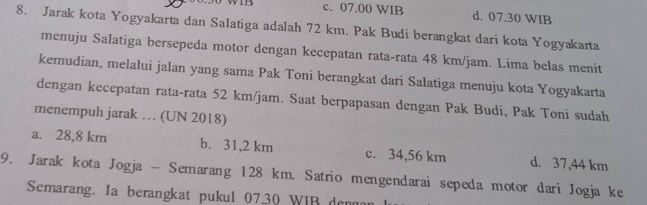 c. 07.00 WIB d. 07.30 WIB
8. Jarak kota Yogyakarta dan Salatiga adalah 72 km. Pak Budi berangkat dari kota Yogyakarta
menuju Salatiga bersepeda motor dengan kecepatan rata-rata 48 km/jam. Lima belas menit
kemudian, melalui jalan yang sama Pak Toni berangkat dari Salatiga menuju kota Yogyakarta
dengan kecepatan rata-rata 52 km/jam. Saat berpapasan dengan Pak Budi, Pak Toni sudah
menempuh jarak … (UN 2018)
a. 28,8 km b. 31,2 km c. 34,56 km d. 37,44 km
9. Jarak kota Jogja - Semarang 128 km. Satrio mengendarai sepeda motor dari Jogja ke
Semarang. Ia berangkat pukul 07.30 WIB der