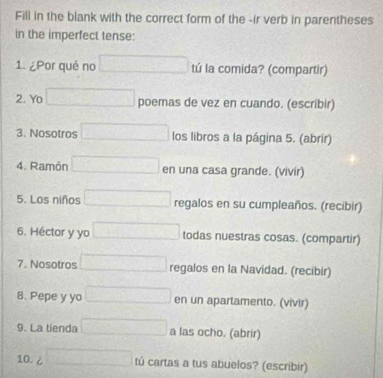 Fill in the blank with the correct form of the -ir verb in parentheses 
in the imperfect tense: 
1. ¿Por qué no □ tú la comida? (compartir) 
2. Yo □ poemas de vez en cuando. (escribir) 
3. Nosotros □ los libros a la página 5. (abrir) 
4. Ramón □ en una casa grande. (vivir) 
5. Los niños □ regalos en su cumpleaños. (recibir) 
6. Héctor y yo □ todas nuestras cosas. (compartir) 
7. Nosotros □ regalos en la Navidad. (recibir) 
8. Pepe y yo □ en un apartamento. (vivir) 
9. La tienda □ a las ocho. (abrir) 
10. d□ tú cartas a tus abuelos? (escribir)