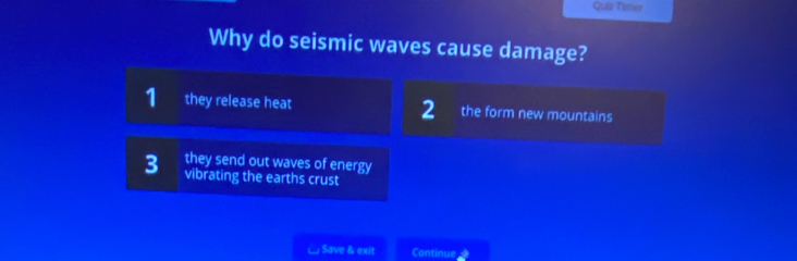 Quis Timer
Why do seismic waves cause damage?
2
1 they release heat the form new mountains
3 they send out waves of energy
vibrating the earths crust
□ Save & exit Continue