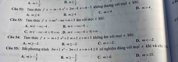 A. m . B. m≤  1/2 . 
Câu 52: Tam thức fx=m-4x^2+2m-8x+m-5 không dương với mọi x khi:
Câc
D. m>4. 
A. m≤ 4. B. m≥ 4. C. m<4</tex>. 
Cầu 53: Tam thức fx=mx^2-mx+m+3 âm với mọi x khi:
C
A. m∈ -∈fty; -4. B. m∈ -∈fty; -4.
C. m∈ -∈fty; -4∪ 0; +∈fty. D. m∈ -∈fty; -4∪ 0;+∈fty. 
Cầâu 54: Tam thức fx=m+2x^2+2m+2x+m+3 không âm với mọi x khi:
D. m .
A. m≥ -2. B. m≤ -2. C. m>-2. 
Câu 55: Bất phương trình 3m+1x^2-3m+1x+m+4≥ 0 có nghiệm đúng với mọi x khi và chỉ khi
A. m>- 1/3 . B. m≥ - 1/3 . C. m>0. D. m>15.