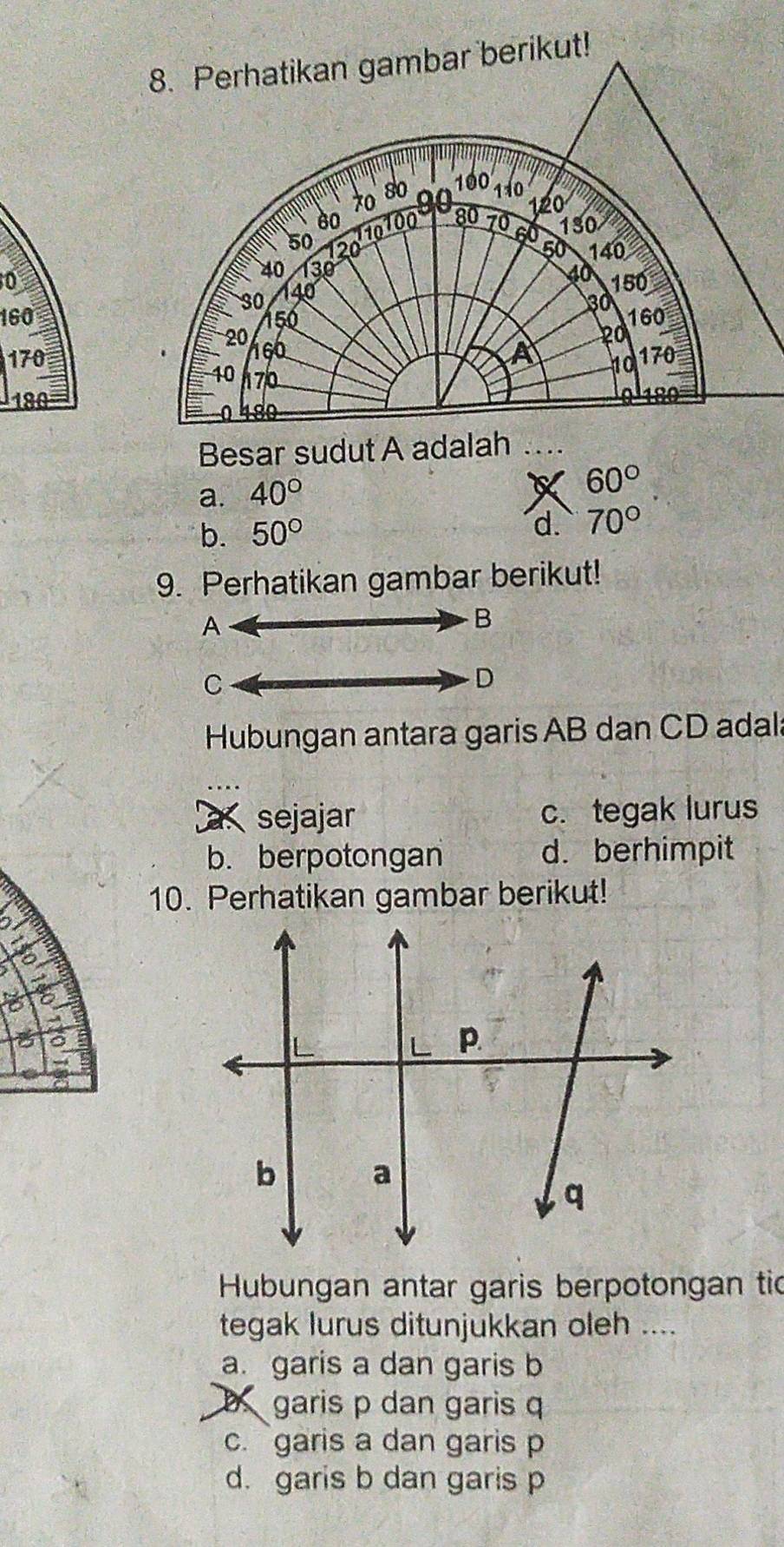 0
160
170
180
Besar sudut A adalah
a. 40°
X 60°
b. 50°
d. 70°
9. Perhatikan gambar berikut!
A
B
C
D
Hubungan antara garis AB dan CD adala
_
sejajar c. tegak lurus
b. berpotongan d. berhimpit
10. Perhatikan gambar berikut!
a
Hubungan antar garis berpotongan tic
tegak lurus ditunjukkan oleh ....
a. garis a dan garis b
garis p dan garis q
c. garis a dan garis p
d. garis b dan garis p