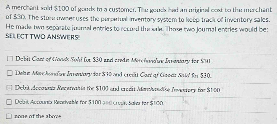 A merchant sold $100 of goods to a customer. The goods had an original cost to the merchant
of $30. The store owner uses the perpetual inventory system to keep track of inventory sales.
He made two separate journal entries to record the sale. Those two journal entries would be:
SELECT TWO ANSWERS!
Debit Cost of Goods Sold for $30 and credit Merchandise Inventory for $30.
Debit Merchandise Inventory for $30 and credit Cost of Goods Sold for $30.
Debit Accounts Receivable for $100 and credit Merchandise Inventory for $100.
Debit Accounts Receivable for $100 and credit Sales for $100.
none of the above