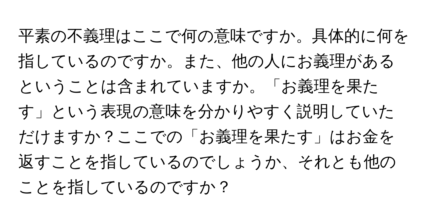 平素の不義理はここで何の意味ですか。具体的に何を指しているのですか。また、他の人にお義理があるということは含まれていますか。「お義理を果たす」という表現の意味を分かりやすく説明していただけますか？ここでの「お義理を果たす」はお金を返すことを指しているのでしょうか、それとも他のことを指しているのですか？