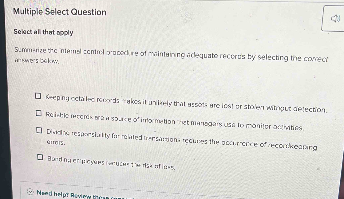 Multiple Select Question
Select all that apply
Summarize the internal control procedure of maintaining adequate records by selecting the correct
answers below.
Keeping detailed records makes it unlikely that assets are lost or stolen without detection.
Reliable records are a source of information that managers use to monitor activities.
Dividing responsibility for related transactions reduces the occurrence of recordkeeping
errors.
Bonding employees reduces the risk of loss.
Need help? Review these