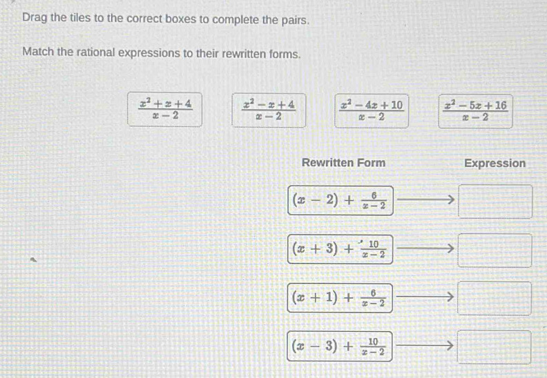 Drag the tiles to the correct boxes to complete the pairs.
Match the rational expressions to their rewritten forms.
 (x^2+x+4)/x-2   (x^2-x+4)/x-2   (x^2-4x+10)/x-2   (x^2-5x+16)/x-2 
Rewritten Form Expression
(x-2)+ 6/x-2  □
(x+3)+ 10/x-2  □
(x+1)+ 6/x-2  □
(x-3)+ 10/x-2  □