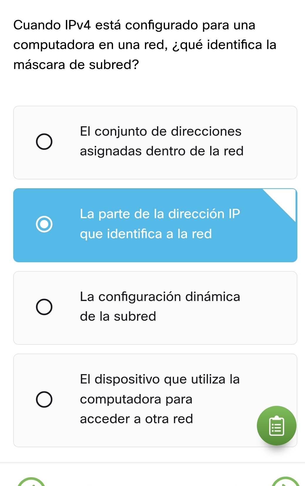 Cuando IPv4 está configurado para una
computadora en una red, ¿qué identifica la
máscara de subred?
El conjunto de direcciones
asignadas dentro de la red
La parte de la dirección IP
que identifica a la red
La configuración dinámica
de la subred
El dispositivo que utiliza la
computadora para
acceder a otra red