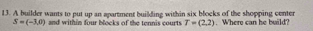 A builder wants to put up an apartment building within six blocks of the shopping center
S=(-3,0) and within four blocks of the tennis courts T=(2,2). Where can he build?