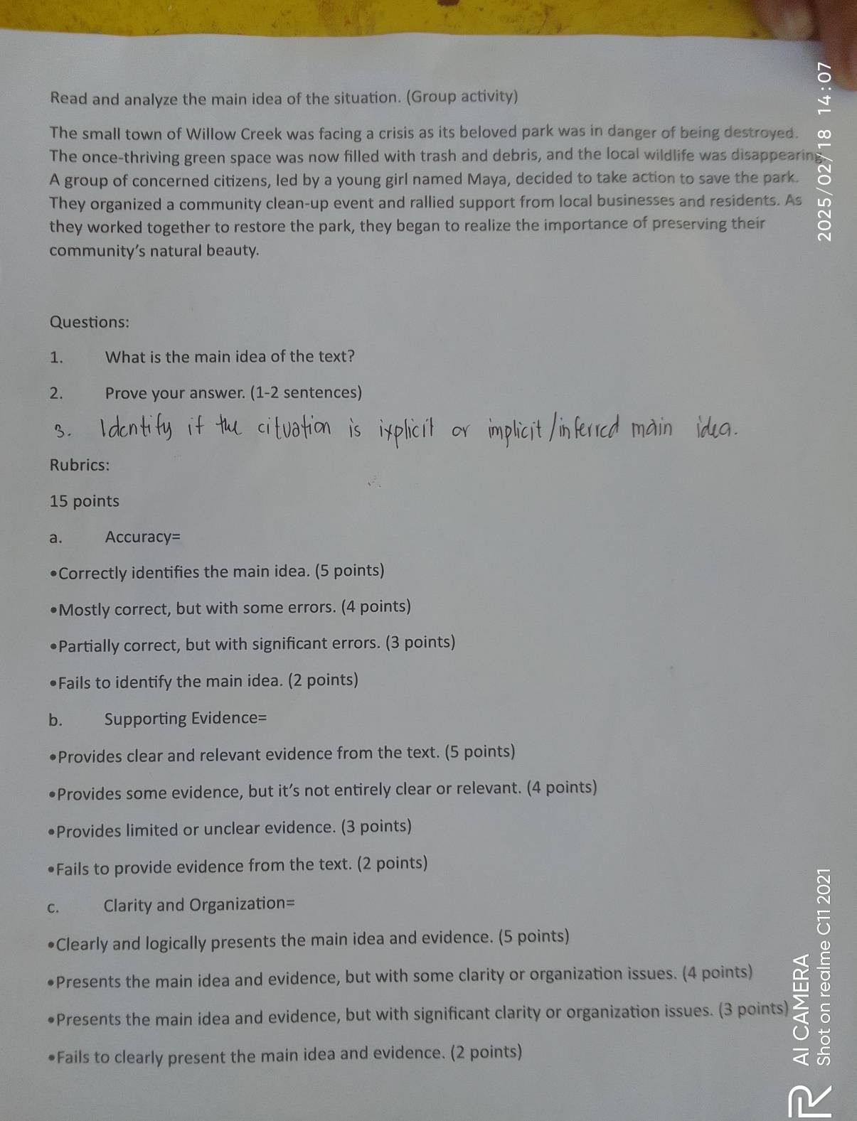 Read and analyze the main idea of the situation. (Group activity) 
The small town of Willow Creek was facing a crisis as its beloved park was in danger of being destroyed. 0 
The once-thriving green space was now filled with trash and debris, and the local wildlife was disappearin 
A group of concerned citizens, led by a young girl named Maya, decided to take action to save the park. 
They organized a community clean-up event and rallied support from local businesses and residents. As 
they worked together to restore the park, they began to realize the importance of preserving their 
community’s natural beauty. 
Questions: 
1. What is the main idea of the text? 
2. Prove your answer. (1-2 sentences) 
3 
Rubrics: 
15 points 
a. Accuracy= 
Correctly identifies the main idea. (5 points) 
Mostly correct, but with some errors. (4 points) 
•Partially correct, but with significant errors. (3 points) 
•Fails to identify the main idea. (2 points) 
b. Supporting Evidence= 
•Provides clear and relevant evidence from the text. (5 points) 
•Provides some evidence, but it’s not entirely clear or relevant. (4 points) 
•Provides limited or unclear evidence. (3 points) 
•Fails to provide evidence from the text. (2 points) 
c. Clarity and Organization= 
Clearly and logically presents the main idea and evidence. (5 points) 
Presents the main idea and evidence, but with some clarity or organization issues. (4 points) 
•Presents the main idea and evidence, but with significant clarity or organization issues. (3 points) 
•Fails to clearly present the main idea and evidence. (2 points)