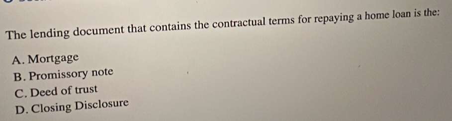 The lending document that contains the contractual terms for repaying a home loan is the:
A. Mortgage
B. Promissory note
C. Deed of trust
D. Closing Disclosure