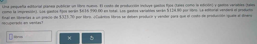 Una pequeña editorial planea publicar un libro nuevo. El costo de producción incluye gastos fijos (tales como la edición) y gastos variables (tales 
como la impresión). Los gastos fijos serán $616 590.00 en total. Los gastos variables serán $124.80 por libro. La editorial venderá el producto 
final en librerías a un precio de $323.70 por libro. ¿Cuántos libros se deben producir y vender para que el costo de producción iguale al dinero 
recuperado en ventas? 
libros 
×