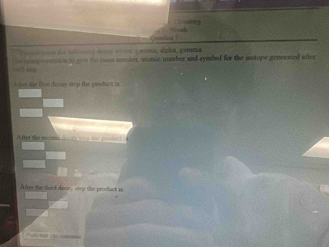 Chasltry 
Nnh 
nation ? 
Pa underyom the fullonong decay series: gamma, alpha, gamma 
f msmlope nnttion to gave the mass number, atomic number and symbol for the isotope generated after 
each slap 
A fter the first decay step the product is 
After the second decay step the product is 
After the third decay step the product is 
Push msl to continue