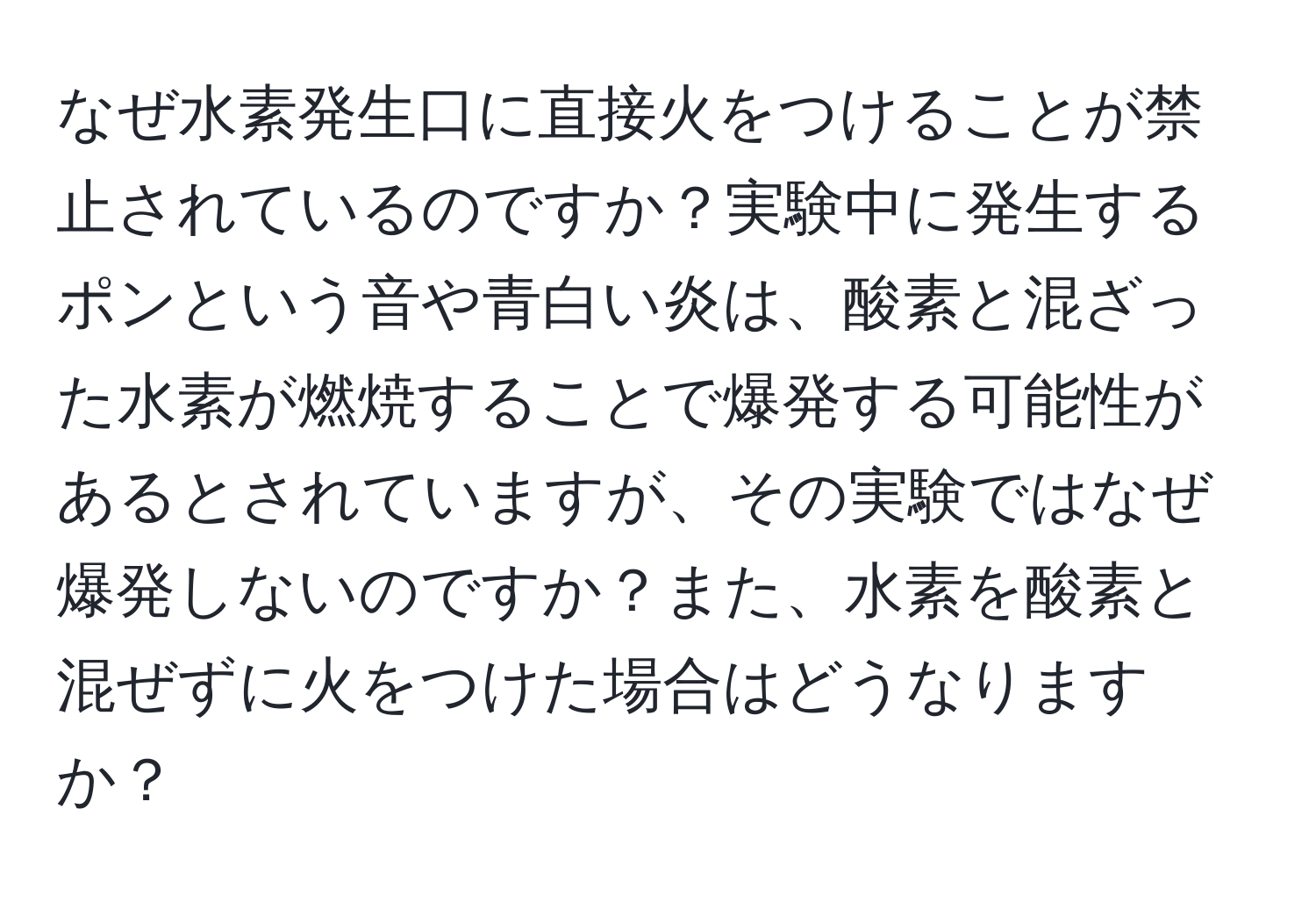 なぜ水素発生口に直接火をつけることが禁止されているのですか？実験中に発生するポンという音や青白い炎は、酸素と混ざった水素が燃焼することで爆発する可能性があるとされていますが、その実験ではなぜ爆発しないのですか？また、水素を酸素と混ぜずに火をつけた場合はどうなりますか？