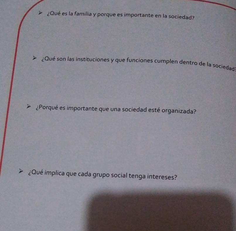 ¿Qué es la familia y porque es importante en la sociedad? 
¿Qué son las instituciones y que funciones cumplen dentro de la sociedad 
¿Porqué es importante que una sociedad esté organizada? 
¿Qué implica que cada grupo social tenga intereses?