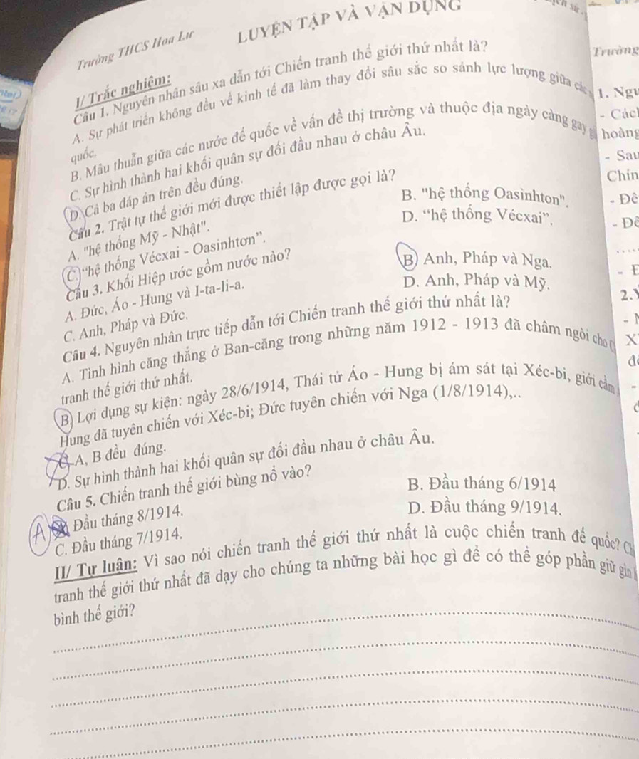 Trường THCS Hoa Lư luyện tập và vận dụng
jth sir .
fi? Câu 1. Nguyên nhân sâu xa dẫn tới Chiến tranh thể giới thứ nhất là?
Trường
I/ Trắc nghiệm:
A. Sự phát triển không đều về kinh tế đã làm thay đổi sâu sắc so sảnh lực lượng giữa các 1. Ngư
- Cácl
B. Mâu thuẩn giữa các nước đế quốc về vấn đề thị trường và thuộc địa ngày cảng gay hoàng
quốc.
- Sau
C. Sự hình thành hai khối quân sự đối đầu nhau ở châu Âu
B. ''hệ thống Oasinhton''. - Đê
D. Cả ba đáp án trên đều đúng.
Cầu 2. Trật tự thể giới mới được thiết lập được gọi là?
Chin
D. “hệ thống Vécxai”, - Đê
A. "hệ thống Mỹ - Nhật".
C 'hệ thống Vécxai - Oasinhtơn''.
Cầu 3. Khối Hiệp ước gồm nước nào?
B) Anh, Pháp và Nga. 。 1
A. Đức, Áo - Hung và I-ta-li-a.
D. Anh, Pháp và Mỹ.
C. Anh, Pháp và Đức.
Câu 4. Nguyên nhân trực tiếp dẫn tới Chiến tranh thế giới thứ nhất là?
2.
- 1
A. Tình hình căng thẳng ở Ban-căng trong những năm 1912 - 1913 đã châm ngòi cho ( X
a
tranh thế giới thứ nhất.
B) Lợi dụng sự kiện: ngày 28/6/1914, Thái tử Áo - Hung bị ám sát tại Xéc-bi, giới cảm
Hung đã tuyên chiến với Xéc-bi; Đức tuyên chiến với Nga (1/8/1914),..
Ở A, B đều đúng. D. Sự hình thành hai khối quân sự đối đầu nhau ở châu Âu.
B. Đầu tháng 6/1914
Câu 5. Chiến tranh thế giới bùng nổ vào?
Đầu tháng 8/1914.
D. Đầu tháng 9/1914,
C. Đầu tháng 7/1914.
II/ Tự luận: Vì sao nói chiến tranh thế giới thứ nhất là cuộc chiến tranh đế quốc Ch
tranh thế giới thứ nhất đã dạy cho chúng ta những bài học gì đề có thể góp phần giữ giảah
bình thế giới?
_
_
_
_