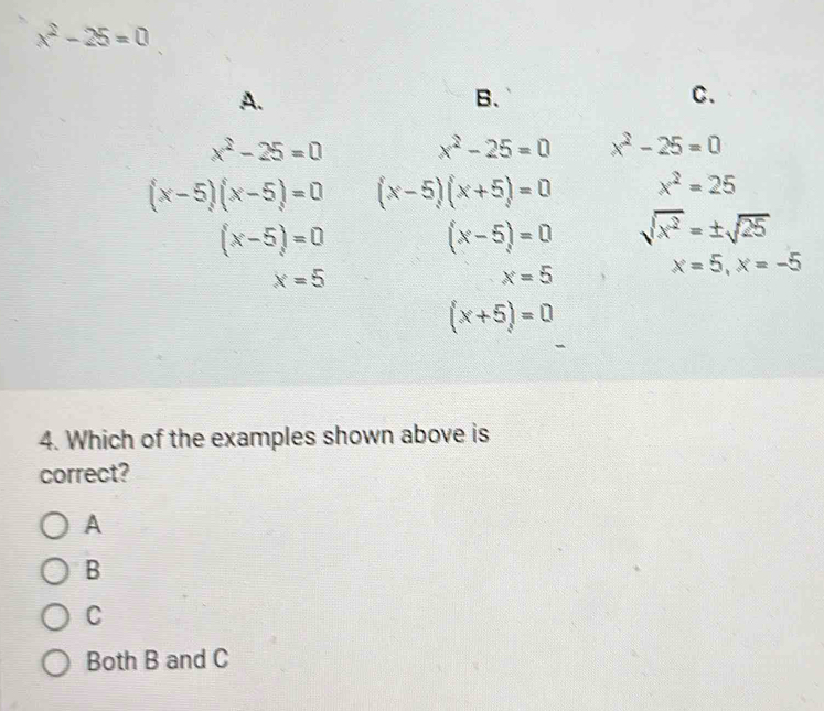 x^2-25=0
A.
B、
C.
x^2-25=0 x^2-25=0
(x-5)(x-5)=0 (x-5)=0 x=5 (x-5)(x+5)=0 x^2=25
(x-5)=0 sqrt(x^2)=± sqrt(25)
x=5
x=5, x=-5
(x+5)=0
4. Which of the examples shown above is
correct?
A
B
C
Both B and C