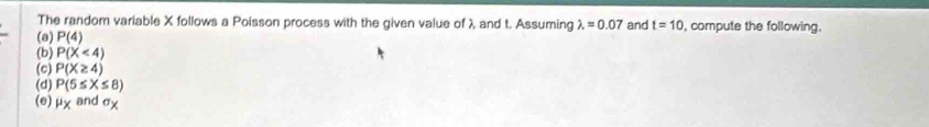 The random variable X follows a Poisson process with the given value of λ and t. Assuming lambda =0.07 and t=10 , compute the following.
(a) P(4)
(b) P(X<4)
(c) P(X≥ 4)
(d) P(5≤ X≤ 8)
(e) mu _X and sigma _X