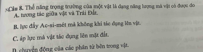 Thế năng trọng trường của một vật là dạng năng lượng mà vật có được do
A. tương tác giữa vật và Trái Đất.
B. lực đầy Ac-si-mét mà không khí tác dụng lên vật.
C. áp lực mà vật tác dụng lên mặt đất.
D chuyển động của các phân tử bên trong vật.