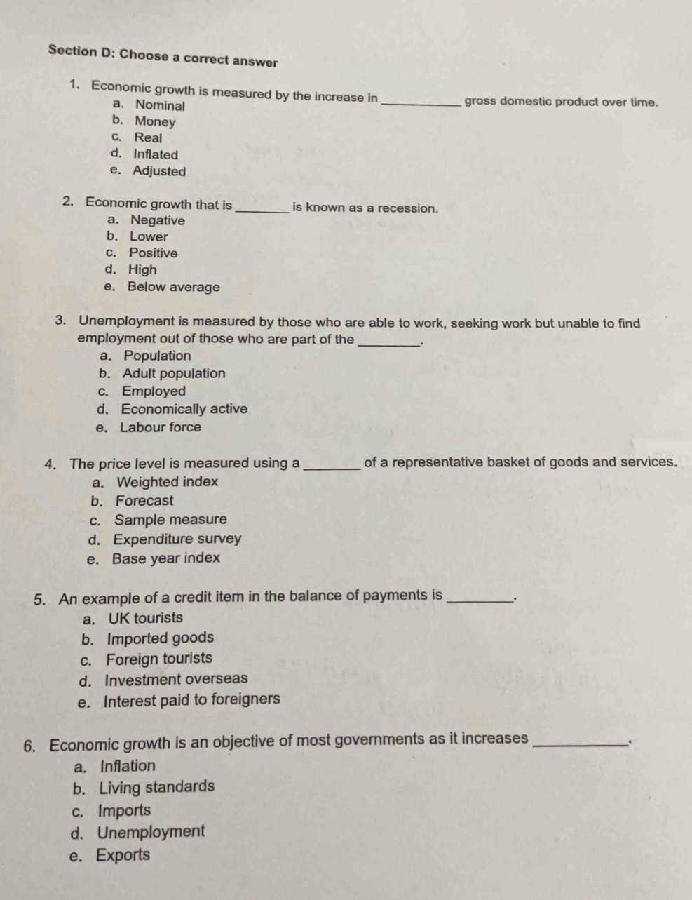 Choose a correct answer
1. Economic growth is measured by the increase in _gross domestic product over time.
a、 Nominal
b. Money
c. Real
d. Inflated
e. Adjusted
2. Economic growth that is_ is known as a recession.
a. Negative
b. Lower
c. Positive
d. High
e. Below average
3. Unemployment is measured by those who are able to work, seeking work but unable to find
_
employment out of those who are part of the .
a. Population
b. Adult population
c. Employed
d. Economically active
e. Labour force
4. The price level is measured using a _of a representative basket of goods and services.
a. Weighted index
b. Forecast
c. Sample measure
d. Expenditure survey
e. Base year index
5. An example of a credit item in the balance of payments is _.
a. UK tourists
b. Imported goods
c. Foreign tourists
d. Investment overseas
e. Interest paid to foreigners
6. Economic growth is an objective of most governments as it increases_
、.
a. Inflation
b. Living standards
c. Imports
d. Unemployment
e. Exports