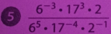 5  (6^(-3)· 17^3· 2)/6^5· 17^(-4)· 2^(-1) 