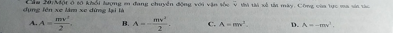 vector V
Câu 20:Một ô tô khối lượng m đang chuyển động với vận tốc V thì tài xế tắt máy. Công của lực ma sát tác
dụng lên xe làm xe dừng lại là
B.
A. A= mv^2/2 . A=- mv^2/2 . C. A=mv^2. D. A=-mv^2.