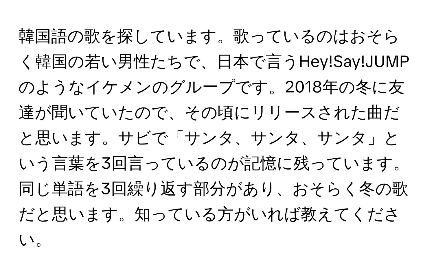 韓国語の歌を探しています。歌っているのはおそらく韓国の若い男性たちで、日本で言うHey!Say!JUMPのようなイケメンのグループです。2018年の冬に友達が聞いていたので、その頃にリリースされた曲だと思います。サビで「サンタ、サンタ、サンタ」という言葉を3回言っているのが記憶に残っています。同じ単語を3回繰り返す部分があり、おそらく冬の歌だと思います。知っている方がいれば教えてください。