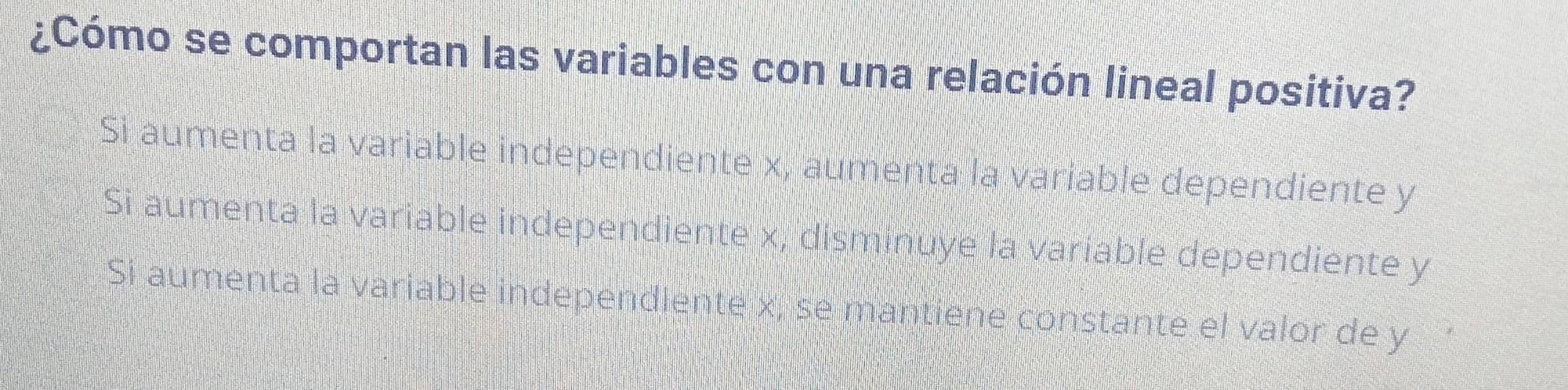 ¿Cómo se comportan las variables con una relación lineal positiva?
Si aumenta la variable independiente x, aumenta la variable dependiente y
Si aumenta la variable independiente x, disminuye la variable dependiente y
Si aumenta la variable independiente x, se mantiene constante el valor de y