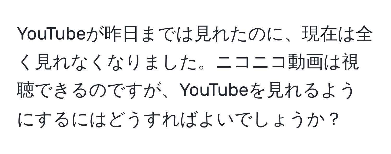 YouTubeが昨日までは見れたのに、現在は全く見れなくなりました。ニコニコ動画は視聴できるのですが、YouTubeを見れるようにするにはどうすればよいでしょうか？