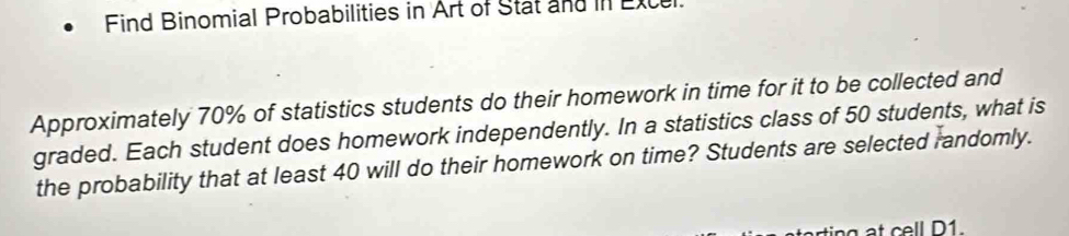 Find Binomial Probabilities in Art of Stat and in Exce 
Approximately 70% of statistics students do their homework in time for it to be collected and 
graded. Each student does homework independently. In a statistics class of 50 students, what is 
the probability that at least 40 will do their homework on time? Students are selected randomly. 
n cell D 1