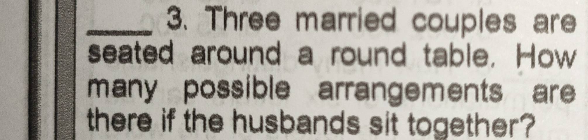 Three married couples are 
seated around a round table. How 
many possible arrangements are 
there if the husbands sit together?