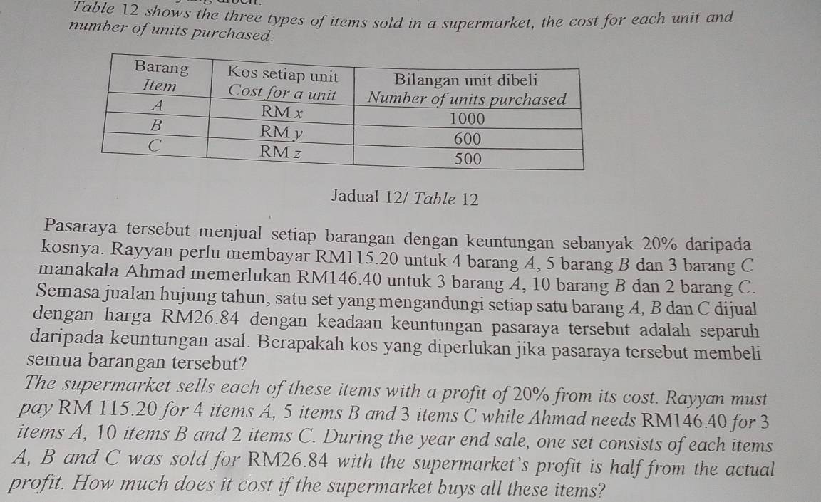 Table 12 shows the three types of items sold in a supermarket, the cost for each unit and 
number of units purchased. 
Jadual 12/ Table 12 
Pasaraya tersebut menjual setiap barangan dengan keuntungan sebanyak 20% daripada 
kosnya. Rayyan perlu membayar RM115.20 untuk 4 barang A, 5 barang B dan 3 barang C 
manakala Ahmad memerlukan RM146.40 untuk 3 barang A, 10 barang B dan 2 barang C. 
Semasa jualan hujung tahun, satu set yang mengandungi setiap satu barang A, B dan C dijual 
dengan harga RM26.84 dengan keadaan keuntungan pasaraya tersebut adalah separuh 
daripada keuntungan asal. Berapakah kos yang diperlukan jika pasaraya tersebut membeli 
semua barangan tersebut? 
The supermarket sells each of these items with a profit of 20% from its cost. Rayyan must 
pay RM 115.20 for 4 items A, 5 items B and 3 items C while Ahmad needs RM146.40 for 3
items A, 10 items B and 2 items C. During the year end sale, one set consists of each items
A, B and C was sold for RM26.84 with the supermarket’s profit is half from the actual 
profit. How much does it cost if the supermarket buys all these items?