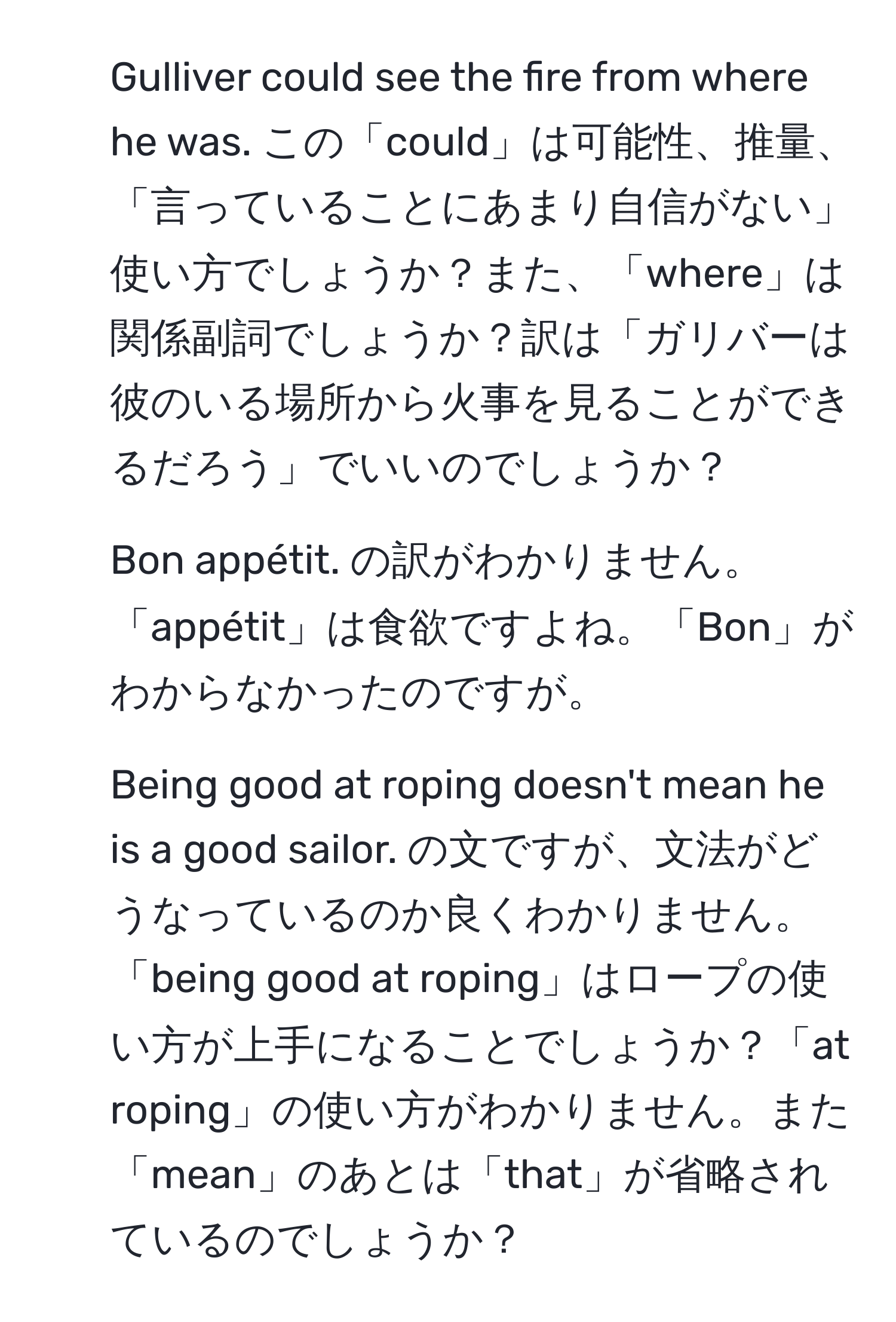 Gulliver could see the fire from where he was. この「could」は可能性、推量、「言っていることにあまり自信がない」使い方でしょうか？また、「where」は関係副詞でしょうか？訳は「ガリバーは彼のいる場所から火事を見ることができるだろう」でいいのでしょうか？  
2. Bon appétit. の訳がわかりません。「appétit」は食欲ですよね。「Bon」がわからなかったのですが。  
3. Being good at roping doesn't mean he is a good sailor. の文ですが、文法がどうなっているのか良くわかりません。「being good at roping」はロープの使い方が上手になることでしょうか？「at roping」の使い方がわかりません。また「mean」のあとは「that」が省略されているのでしょうか？