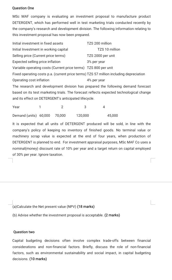 Question One 
MSc MAF company is evaluating an investment proposal to manufacture product 
DETERGENT, which has performed well in test marketing trials conducted recently by 
the company's research and development division. The following information relating to 
this investment proposal has now been prepared. 
Initial investment in fixed assets TZS 200 million
Initial Investment in working capital TZS 10 million
Selling price (Current price terms) TZS 2000 per unit 
Expected selling price inflation 3% per year
Variable operating costs (Current price terms) TZS 800 per unit 
Fixed operating costs p.a. (current price terms) TZS 57 million including depreciation 
Operating cost inflation 4% per year
The research and development division has prepared the following demand forecast 
based on its test marketing trials. The forecast reflects expected technological change 
and its effect on DETERGENT's anticipated lifecycle.
Year 1 2 3
Demand (units) 60,000 70,000 120,000 45,000
It is expected that all units of DETERGENT produced will be sold, in line with the 
company's policy of keeping no inventory of finished goods. No terminal value or 
machinery scrap value is expected at the end of four years, when production of 
DETERGENT is planned to end. For investment appraisal purposes, MSc MAF Co uses a 
nominal(money) discount rate of 10% per year and a target return on capital employed 
of 30% per year. Ignore taxation. 
(a)Calculate the Net present value (NPV) (18 marks) 
(b) Advise whether the investment proposal is acceptable. (2 marks) 
Question two 
Capital budgeting decisions often involve complex trade-offs between financial 
considerations and non-financial factors. Briefly, discuss the role of non-financial 
factors, such as environmental sustainability and social impact, in capital budgeting 
decisions. (10 marks)