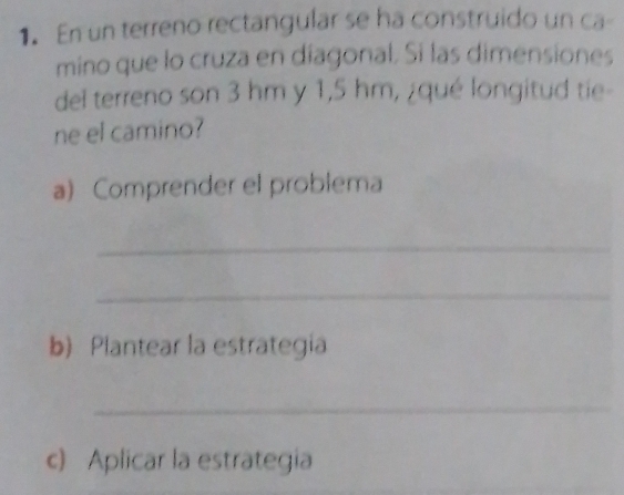 En un terreno rectangular se ha construido un ca- 
mino que lo cruza en diagonal. Si las dimensiones 
del terreno son 3 hm y 1,5 hm, ¿qué longitud tie- 
ne el camino? 
a) Comprender el problema 
_ 
_ 
b) Plantear la estrategia 
_ 
c) Aplicar la estrategia