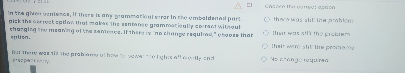 Choose the correct option
In the given sentence, if there is any grammatical error in the emboldened part, there was still the problem
pick the correct option that makes the sentence grammatically correct without
changing the meaning of the sentence. If there is "no change required," choose that their was still the problem
option. their were still the problems
But there was till the problems of how to power the lights efficiently and No change required
inexpensively.