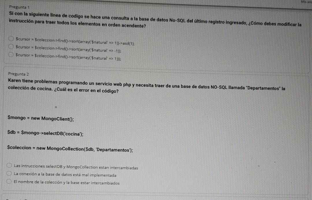 Pregunta 1
Si con la siguiente linea de codigo se hace una consulta a la base de datos No-SQL del último registro ingresado, ¿Cómo debes modificar la
instrucción para traer todos los elementos en orden acendente?
$cursor
$cursor =$coleccionto find0to sort(array('snatural'=>1))to asd(1);
=$coleccionto find()to sort(arrayCural' Rightarrow -1))
$cursor =$coleccionto findQto sort(array(Snatura Rightarrow 1))
Pregunta 2
Karen tiene problemas programando un servicio web php y necesita traer de una base de datos NO-SQL llamada "Departamentos" la
colección de cocina. ¿Cuál es el error en el código?
$mongo = new MongoClient();
$db= $mongo->selectDB('cocina');
$coleccion = new MongoCollection($db, 'Departamentos');
Las intrucciones selectDB y MongoCollection estan intercambiadas
La conexión a la base de datos está mal implementada
El nombre de la colección y la base estar intercambiados