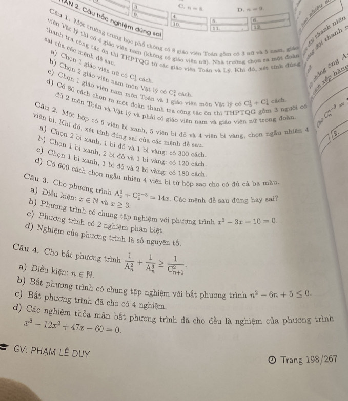 3 C. n-8 D. n=9.
9 3
AN 2. Câu trắc nghiệm đúng sơ
5 6
10
11 12.    
Câu 1. Một trường trung học phổ thông có 8 giáo viên Toán gồm có 3 nữ và 5 nam, giáo t đội thanh niệ
viên Vật lý thì có 4 giáo viên nam (không có giáo viên nữ). Nhà trường chon ra một đoàn ng đội thanh
sai của các mệnh đề sau
thanh tra công tác ôn thi THPTQG từ các giáo viên Toán và Lý. Khi đó, xét tính đúng
a) Chọn 1 giáo viên nữ có C_3^(1 cách. chǒng ōng 
b) Chọn 2 giáo viên nam
ch xếp hàn
c) Chọn 1 giáo viên nam môn Toán và áo viên môn Vật lý có C_5^1+C_4^1 cách. _o)C_n^((n-3)=
Vật lý có C_4^2 cách.
d) Có 80 cách chọn ra một đoàn thanh tra công tác ôn thi THP?
1 3 người có
đủ 2 môn Toán và Vật lý và phải có giáo viên nam và giáo viên nữ trong đoàn
Câu 2. Một hộp có 6 viên bi xanh, 5 viên bi đỏ và 4 viên bi vàng, chọn ngẫu nhiên 4 2
. 
viên bi. Khi đó, xét tính đúng sai của các mệnh đề sau
a) Chọn 2 bi xanh, 1 bi đỏ và 1 bi vàng: có 300 cách.
b) Chọn 1 bi xanh, 2 bi đỏ và 1 bi vàng: có 120 cách.
c) Chọn 1 bi xanh, 1 bi đỏ và 2 bi vàng: có 180 cách.
d) Có 600 cách chọn ngẫu nhiên 4 viên bi từ hộp sao cho có đủ cả ba màu.
Câu 3. Cho phương trình A_x^3+C_x^(x-3)=14x. Các mệnh đề sau đúng hay sai?
a) Điều kiện: x∈ N và x≥ 3.
b) Phương trình có chung tập nghiệm với phương trình x^2)-3x-10=0.
c) Phương trình có 2 nghiệm phân biệt.
d) Nghiệm của phương trình là số nguyên tố.
Câu 4. Cho bất phương trình frac 1(A_n)^2+frac 1(A_n)^3≥ frac 1(C_n+1)^2.
a) Điều kiện: n∈ N.
b) Bất phương trình có chung tập nghiệm với bất phương trình n^2-6n+5≤ 0.
c) Bất phương trình đã cho có 4 nghiệm.
d) Các nghiệm thỏa mãn bất phương trình đã cho đều là nghiệm của phương trình
x^3-12x^2+47x-60=0.
GV: PHẠM LÊ DUY
Trang 198/267