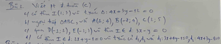 B2. Vict pt d. t_om (c) 
a/ có tawn I(2;3)voverline a t. xué Delta :4x+3y-12=0
b1 ~you tā △ ABC ,vái A(1;4), B(-2;4), C(2;5)
cl qua D(-1;2), E(-2;3) va fāwn I∈ d: 3x-y=0
a1 có fām I∈ d:2x+y-1=0 vū txāc cú d_1, d_2 a dy 3x+4y-1=0, d_2:4x+3y-8=0
12-