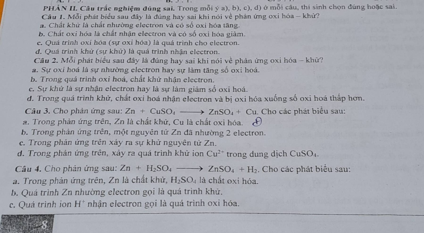 PHÀN II. Câu trắc nghiệm đúng sai. Trong mỗi ý a), b), c), d) ở mỗi câu, thí sinh chọn đúng hoặc sai.
Câu 1. Mỗi phát biểu sau đây là đúng hay sai khi nói về phản ứng oxi hóa - khứ?
a. Chất khử là chất nhường electron và có số oxi hóa tăng.
b. Chất oxi hóa là chất nhận electron và có số oxi hóa giảm.
c. Quá trình oxi hóa (sự oxi hóa) là quá trình cho electron.
d. Quá trình khử (sự khử) là quá trình nhận electron.
Câu 2. Mỗi phát biểu sau đây là đúng hay sai khi nói về phản ứng oxi hóa - khữ?
a. Sự oxi hoá là sự nhường electron hay sự làm tăng số oxi hoá.
b. Trong quá trình oxi hoá, chất khử nhận electron.
c. Sự khử là sự nhận electron hay là sự làm giảm số oxi hoá.
d. Trong quá trình khử, chất oxi hoá nhận electron và bị oxi hóa xuống số oxi hoá thấp hơn.
Câu 3. Cho phản ứng sau: Zn+CuSO_4to ZnSO_4+Cu. 1. Cho các phát biểu sau:
a. Trong phản ứng trên, Zn là chất khử, Cu là chất oxi hóa.
b. Trong phản ứng trên, một nguyên tử Zn đã nhường 2 electron.
c. Trong phản ứng trên xảy ra sự khử nguyên tử Zn.
d. Trong phản ứng trên, xảy ra quá trình khử ion Cu^(2+) trong dung dịch CuSO_4.
Câu 4. Cho phản ứng sau: Zn+H_2SO_4to ZnSO_4+H_2. Cho các phát biểu sau:
a. Trong phản ứng trên, Zn là chất khử, H_2SO_4 là chất oxi hóa.
b. Quá trình Zn nhường electron gọi là quá trình khử.
c. Quá trình ion H^+ nhận electron gọi là quá trình oxi hóa.