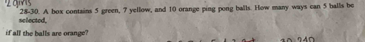 28-30. A box contains 5 green, 7 yellow, and 10 orange ping pong balls. How many ways can 5 balls be 
selected, 
if all the balls are orange?